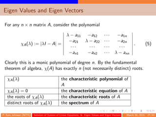 Eigen Values and Eigen Vectors
For any n × n matrix A, consider the polynomial
χA(λ) := |λI − A| =
λ − a11 −a12 · · · −a1n
−a21 λ − a22 · · · −a2n
· · · · · · · · · · · ·
−an1 −an2 · · · λ − ann
. (5)
Clearly this is a monic polynomial of degree n. By the fundamental
theorem of algebra, χ(A) has exactly n (not necessarily distinct) roots.
χA(λ) the characteristic polynomial of
A
χA(λ) = 0 the characteristic equation of A
the roots of χA(λ) the characteristic roots of A
distinct roots of χA(λ) the spectrum of A
P. Sam Johnson (NITK) Solution of System of Linear Equations & Eigen Values and Eigen Vectors March 30, 2015 27/43
 