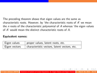 The preceding theorem shows that eigen values are the same as
characteristic roots. However, by ‘the characteristic roots of A’ we mean
the n roots of the characteristic polynomial of A whereas ‘the eigen values
of A’ would mean the distinct characteristic roots of A.
Equivalent names:
Eigen values proper values, latent roots, etc.
Eigen vectors characteristic vectors, latent vectors, etc.
P. Sam Johnson (NITK) Solution of System of Linear Equations & Eigen Values and Eigen Vectors March 30, 2015 30/43
 