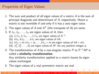Properties of Eigen Values
1. The sum and product of all eigen values of a matrix A is the sum of
principal diagonals and determinant of A, respectively. Hence a
matrix is not invertible if and only if it has a zero eigen value.
2. The eigen values of A and AT (the transpose of A) are same.
3. If λ1, λ2, . . . , λn are eigen values of A, then
(a) 1/λ1, 1/λ2, . . . , 1/λn are eigen values of A−1
.
(b) kλ1, kλ2, . . . , kλn are eigen values of kA.
(c) kλ1 + m, kλ2 + m, . . . , kλn + m are eigen values of kA + mI.
(d) λp
1, λp
2, . . . , λp
n are eigen values of Ap
, for any positive integer p.
4. The transformation of A by a non-singular matrix P to P−1AP is
called a similarity transformation.
Any similarity transformation applied to a matrix leaves its eigen
values unchanged.
5. The eigen values of a real symmetric matrix are real.
P. Sam Johnson (NITK) Solution of System of Linear Equations & Eigen Values and Eigen Vectors March 30, 2015 31/43
 