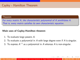 Cayley - Hamilton Theorem
Theorem
For every matrix A, the characteristic polynomial of A annihilates A.
That is, every matrix satisﬁes its own characteristic equation.
Main uses of Cayley-Hamilton theorem
1. To evaluate large powers A.
2. To evaluate a polynomial in A with large degree even if A is singular.
3. To express A−1 as a polynomial in A whereas A is non-singular.
P. Sam Johnson (NITK) Solution of System of Linear Equations & Eigen Values and Eigen Vectors March 30, 2015 32/43
 