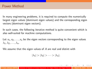 Power Method
In many engineering problems, it is required to compute the numerically
largest eigen values (dominant eigen values) and the corresponding eigen
vectors (dominant eigen vectors).
In such cases, the following iterative method is quite convenient which is
also well-suited for machine computations.
Let x1, x2, . . . , xn be the eigen vectors corresponding to the eigen values
λ1, λ2, . . . , λn.
We assume that the eigen values of A are real and distint with
|λ1| > |λ2| > · · · > |λn|.
P. Sam Johnson (NITK) Solution of System of Linear Equations & Eigen Values and Eigen Vectors March 30, 2015 35/43
 