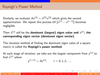 Rayeigh’s Power Method
Similarly, we evaluate Ax(2) = λ(2)x(2) which gives the second
approximation. We repeat this process till [x(r) − x(r−1)] becomes
negligible.
Then λ(r) will be the dominant (largest) eigen value and x(r), the
corresponding eigen vector (dominant eigen vector).
The iteration method of ﬁnding the dominant eigen value of a square
matrix is called the Rayeigh’s power method.
At each stage of iteration, we take out the largest component from y(r) to
ﬁnd x(r) where
y(r+1)
= Ax(r)
, r = 0, 1, 2, . . . .
P. Sam Johnson (NITK) Solution of System of Linear Equations & Eigen Values and Eigen Vectors March 30, 2015 40/43
 