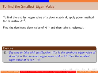 To ﬁnd the Smallest Eigen Value
To ﬁnd the smallest eigen value of a given matrix A, apply power method
to the matrix A−1.
Find the dominant eigen value of A−1 and then take is reciprocal.
Exercise
11. Say true or false with justiﬁcation: If λ is the dominant eigen value of
A and β is the dominant eigen value of A − λI, then the smallest
eigen value of A is λ + β.
P. Sam Johnson (NITK) Solution of System of Linear Equations & Eigen Values and Eigen Vectors March 30, 2015 41/43
 