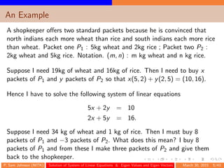 An Example
A shopkeeper oﬀers two standard packets because he is convinced that
north indians each more wheat than rice and south indians each more rice
than wheat. Packet one P1 : 5kg wheat and 2kg rice ; Packet two P2 :
2kg wheat and 5kg rice. Notation. (m, n) : m kg wheat and n kg rice.
Suppose I need 19kg of wheat and 16kg of rice. Then I need to buy x
packets of P1 and y packets of P2 so that x(5, 2) + y(2, 5) = (10, 16).
Hence I have to solve the following system of linear equations
5x + 2y = 10
2x + 5y = 16.
Suppose I need 34 kg of wheat and 1 kg of rice. Then I must buy 8
packets of P1 and −3 packets of P2. What does this mean? I buy 8
packets of P1 and from these I make three packets of P2 and give them
back to the shopkeeper.
P. Sam Johnson (NITK) Solution of System of Linear Equations & Eigen Values and Eigen Vectors March 30, 2015 5/43
 