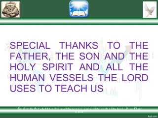 SPECIAL THANKS TO THE
FATHER, THE SON AND THE
HOLY SPIRIT AND ALL THE
HUMAN VESSELS THE LORD
USES TO TEACH US
The Lo rd thy G o d shallble ss the e in allthy incre ase and in allthe wo rks o f thy hand – Je sus Christ
is Lo rd
 