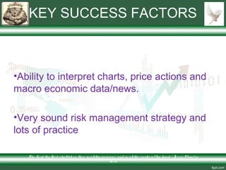 KEY SUCCESS FACTORS
•Ability to interpret charts, price actions and
macro economic data/news.
•Very sound risk management strategy and
lots of practice
The Lo rd thy Go d s hallble ss the e in allthy incre ase and in allthe wo rks o f thy hand – Je s us Chris t is
Lo rd
 