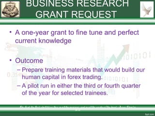 BUSINESS RESEARCH
GRANT REQUEST
• A one-year grant to fine tune and perfect
current knowledge
• Outcome
– Prepare training materials that would build our
human capital in forex trading.
– A pilot run in either the third or fourth quarter
of the year for selected trainees.
The Lo rd thy Go d s hallble ss the e in allthy incre ase and in allthe wo rks o f thy hand – Je s us Chris t is
Lo rd
 