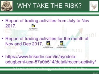 WHY TAKE THE RISK?
• Report of trading activities from July to Nov
2017.
• Report of trading activities for the month of
Nov and Dec 2017.
• https://www.linkedin.com/in/ayodele-
odugbemi-aca-57a0b514/detail/recent-activity/
The Lo rd thy Go d s hallble ss the e in allthy incre ase and in allthe wo rks o f thy hand – Je s us Chris t is
Lo rd
C:UsersDELL
DesktopAyoFX TradingAlpa
Nov 2017 FX
Trading Detailed ResultAlpa
Dec 2017FX
Trading Detailed ReportAlpa
 