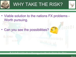 WHY TAKE THE RISK?
• Viable solution to the nations FX problems -
Worth pursuing.
• Can you see the possibilities?
The Lo rd thy Go d s hallble ss the e in allthy incre ase and in allthe wo rks o f thy hand – Je s us Chris t is
Lo rd
 