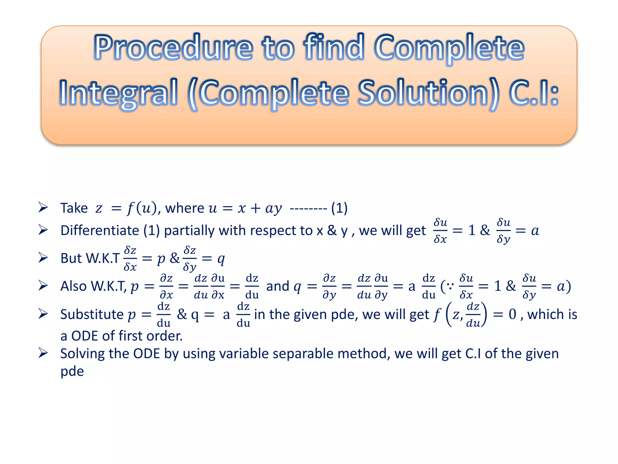  Take 𝑧 = 𝑓 𝑢 , where 𝑢 = 𝑥 + 𝑎𝑦 -------- (1)
 Differentiate (1) partially with respect to x & y , we will get
𝛿𝑢
𝛿𝑥
= 1 &
𝛿𝑢
𝛿𝑦
= 𝑎
 But W.K.T
𝛿𝑧
𝛿𝑥
= 𝑝 &
𝛿𝑧
𝛿𝑦
= 𝑞
 Also W.K.T, 𝑝 =
𝜕𝑧
𝜕𝑥
=
𝑑𝑧
𝑑𝑢
𝜕u
𝜕x
=
dz
du
and 𝑞 =
𝜕𝑧
𝜕𝑦
=
𝑑𝑧
𝑑𝑢
𝜕u
𝜕y
= a
dz
du
(∵
𝛿𝑢
𝛿𝑥
= 1 &
𝛿𝑢
𝛿𝑦
= 𝑎)
 Substitute 𝑝 =
dz
du
& q = a
dz
du
in the given pde, we will get 𝑓 𝑧,
𝑑𝑧
𝑑𝑢
= 0 , which is
a ODE of first order.
 Solving the ODE by using variable separable method, we will get C.I of the given
pde
 