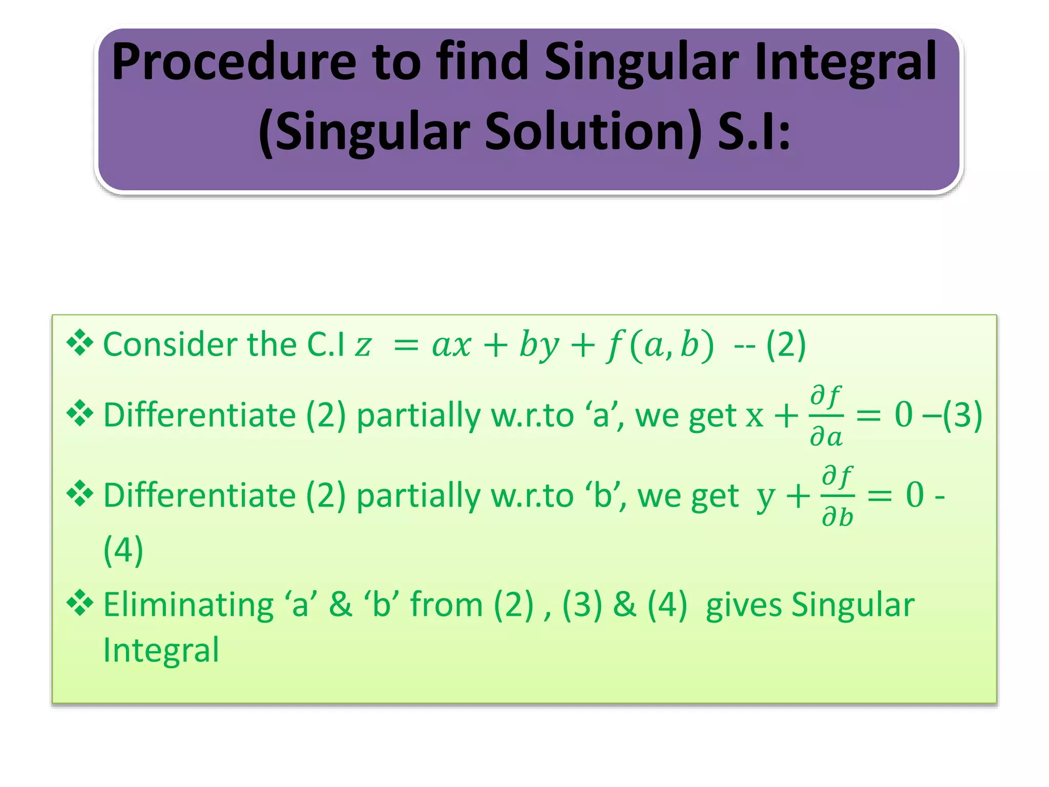 Procedure to find Singular Integral
(Singular Solution) S.I:
Consider the C.I 𝑧 = 𝑎𝑥 + 𝑏𝑦 + 𝑓(𝑎, 𝑏) -- (2)
Differentiate (2) partially w.r.to ‘a’, we get x +
𝜕𝑓
𝜕𝑎
= 0 –(3)
Differentiate (2) partially w.r.to ‘b’, we get y +
𝜕𝑓
𝜕𝑏
= 0 -
(4)
Eliminating ‘a’ & ‘b’ from (2) , (3) & (4) gives Singular
Integral
 