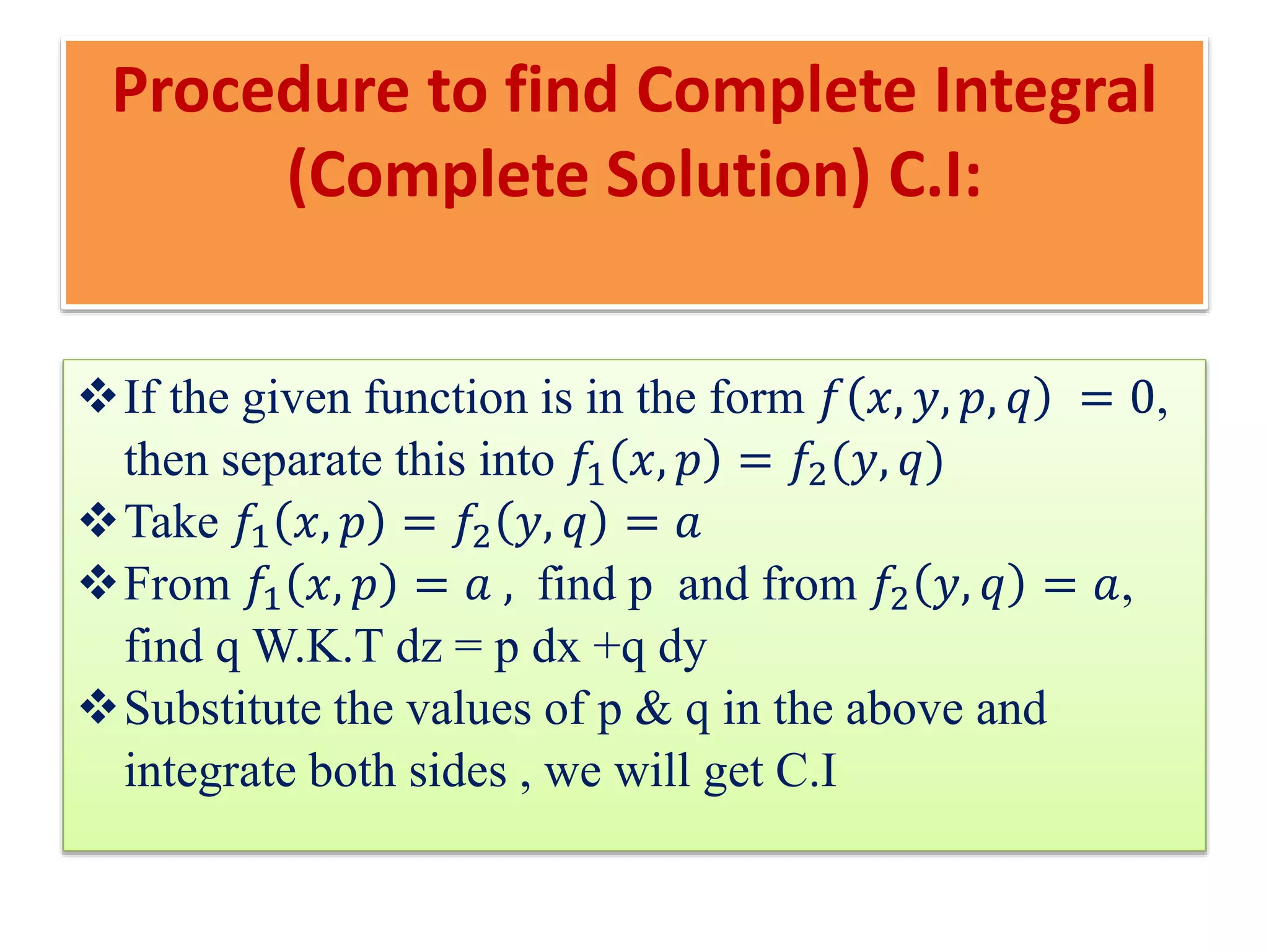 Procedure to find Complete Integral
(Complete Solution) C.I:
If the given function is in the form 𝑓 𝑥, 𝑦, 𝑝, 𝑞 = 0,
then separate this into 𝑓1 𝑥, 𝑝 = 𝑓2(𝑦, 𝑞)
Take 𝑓1 𝑥, 𝑝 = 𝑓2 𝑦, 𝑞 = 𝑎
From 𝑓1 𝑥, 𝑝 = 𝑎 , find p and from 𝑓2 𝑦, 𝑞 = 𝑎,
find q W.K.T dz = p dx +q dy
Substitute the values of p & q in the above and
integrate both sides , we will get C.I
 
