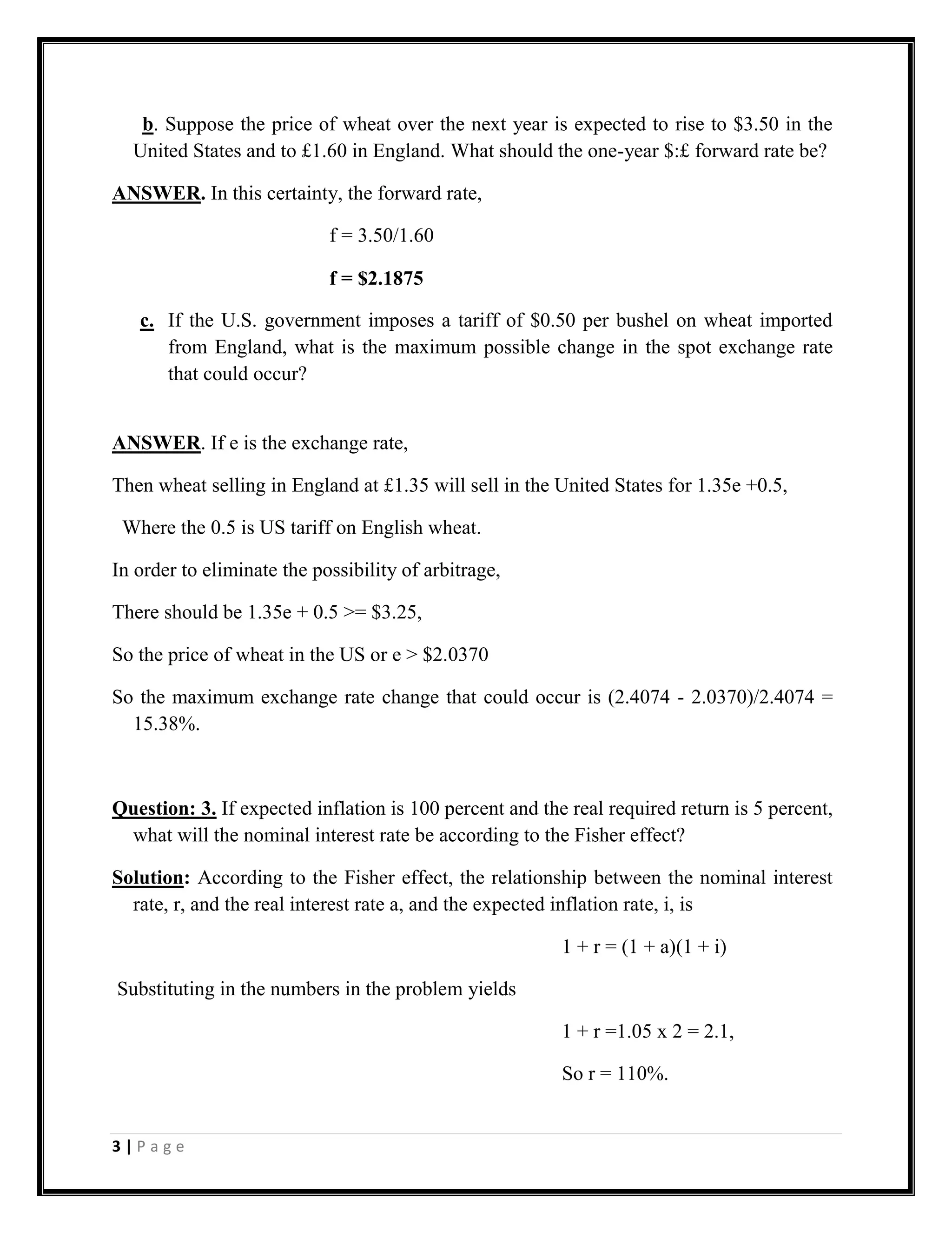 b. Suppose the price of wheat over the next year is expected to rise to $3.50 in the
  United States and to £1.60 in England. What should the one-year $:£ forward rate be?

ANSWER. In this certainty, the forward rate,

                            f = 3.50/1.60

                            f = $2.1875

   c. If the U.S. government imposes a tariff of $0.50 per bushel on wheat imported
      from England, what is the maximum possible change in the spot exchange rate
      that could occur?


ANSWER. If e is the exchange rate,

Then wheat selling in England at £1.35 will sell in the United States for 1.35e +0.5,

 Where the 0.5 is US tariff on English wheat.

In order to eliminate the possibility of arbitrage,

There should be 1.35e + 0.5 >= $3.25,

So the price of wheat in the US or e > $2.0370

So the maximum exchange rate change that could occur is (2.4074 - 2.0370)/2.4074 =
  15.38%.



Question: 3. If expected inflation is 100 percent and the real required return is 5 percent,
 what will the nominal interest rate be according to the Fisher effect?

Solution: According to the Fisher effect, the relationship between the nominal interest
  rate, r, and the real interest rate a, and the expected inflation rate, i, is

                                                         1 + r = (1 + a)(1 + i)

Substituting in the numbers in the problem yields

                                                         1 + r =1.05 x 2 = 2.1,

                                                         So r = 110%.


3|Page
 