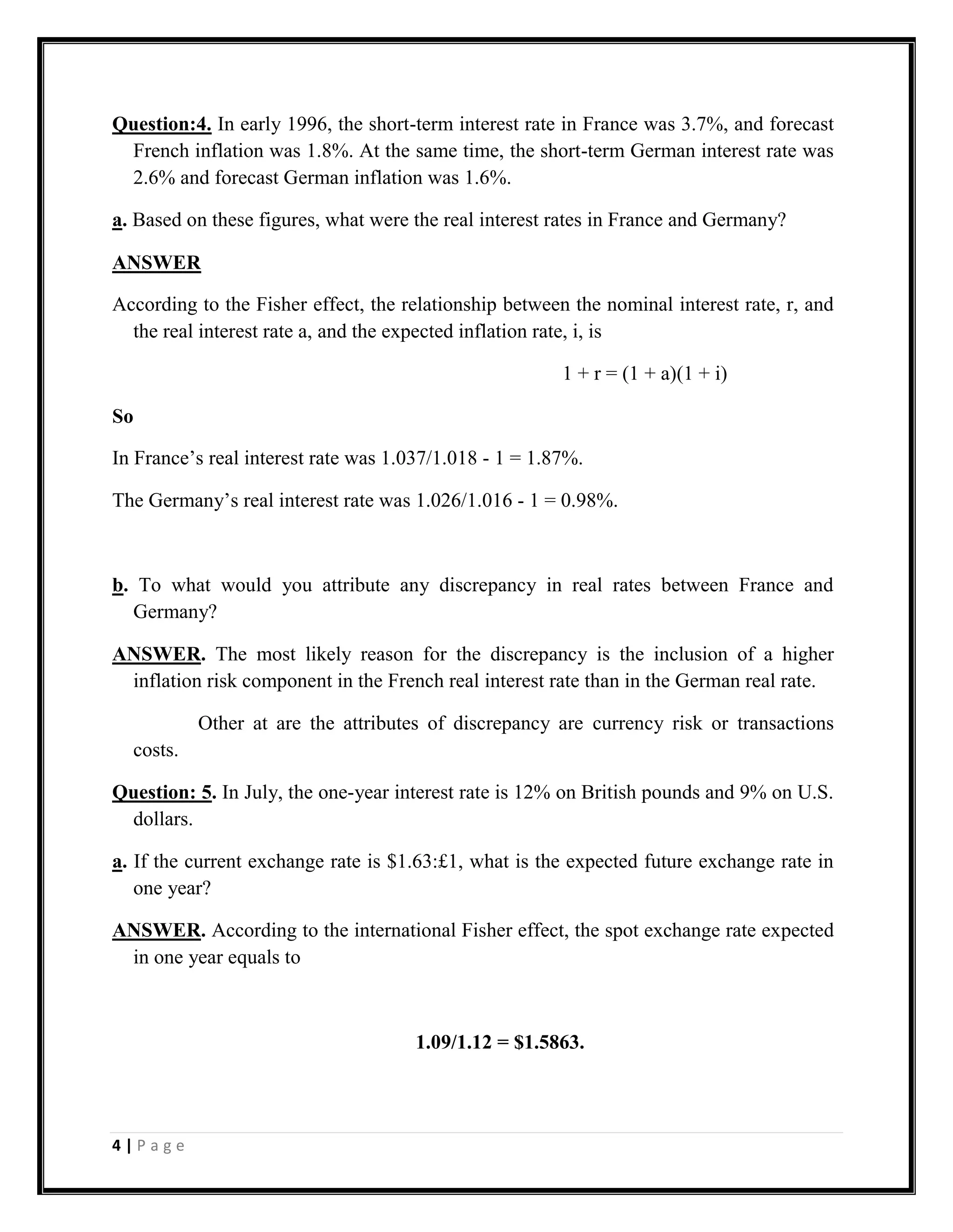 Question:4. In early 1996, the short-term interest rate in France was 3.7%, and forecast
 French inflation was 1.8%. At the same time, the short-term German interest rate was
 2.6% and forecast German inflation was 1.6%.

a. Based on these figures, what were the real interest rates in France and Germany?

ANSWER

According to the Fisher effect, the relationship between the nominal interest rate, r, and
  the real interest rate a, and the expected inflation rate, i, is

                                                        1 + r = (1 + a)(1 + i)

So

In France’s real interest rate was 1.037/1.018 - 1 = 1.87%.

The Germany’s real interest rate was 1.026/1.016 - 1 = 0.98%.



b. To what would you attribute any discrepancy in real rates between France and
  Germany?

ANSWER. The most likely reason for the discrepancy is the inclusion of a higher
 inflation risk component in the French real interest rate than in the German real rate.

           Other at are the attributes of discrepancy are currency risk or transactions
  costs.

Question: 5. In July, the one-year interest rate is 12% on British pounds and 9% on U.S.
 dollars.

a. If the current exchange rate is $1.63:£1, what is the expected future exchange rate in
   one year?

ANSWER. According to the international Fisher effect, the spot exchange rate expected
 in one year equals to



                                      1.09/1.12 = $1.5863.




4|Page
 
