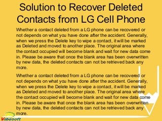 Solution to Recover Deleted
Contacts from LG Cell Phone
Whether a contact deleted from a LG phone can be recovered or
not depends on what you have done after the accident. Generally,
when we press the Delete key to wipe a contact, it will be marked
as Deleted and moved to another place. The original area where
the contact occupied will become blank and wait for new data come
in. Please be aware that once the blank area has been overwritten
by new data, the deleted contacts can not be retrieved back any
more.
Whether a contact deleted from a LG phone can be recovered or
not depends on what you have done after the accident. Generally,
when we press the Delete key to wipe a contact, it will be marked
as Deleted and moved to another place. The original area where
the contact occupied will become blank and wait for new data come
in. Please be aware that once the blank area has been overwritten
by new data, the deleted contacts can not be retrieved back any
more.
 