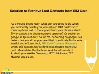 Solution to Retrieve Lost Contacts from SIM Card
As a mobile phone user, what are you going to do when
you accidently delete your contacts on SIM card? Go to
make a phone call to the support from your phone seller?
Try to contact the phone network operator? Or search on
google to figure it out? As for me, searching on google is a
better choice and I appreciated that I can finally find a safe,
trustful and efficient tool, SIM Card Contacts Recovery
which can successfully retrieve lost contacts from SIM
card. Meanwhile, this tool can work for all brands of
Android phones-like Samsung, HTC, Motorola, ZTE,
Huawei and so on.
 