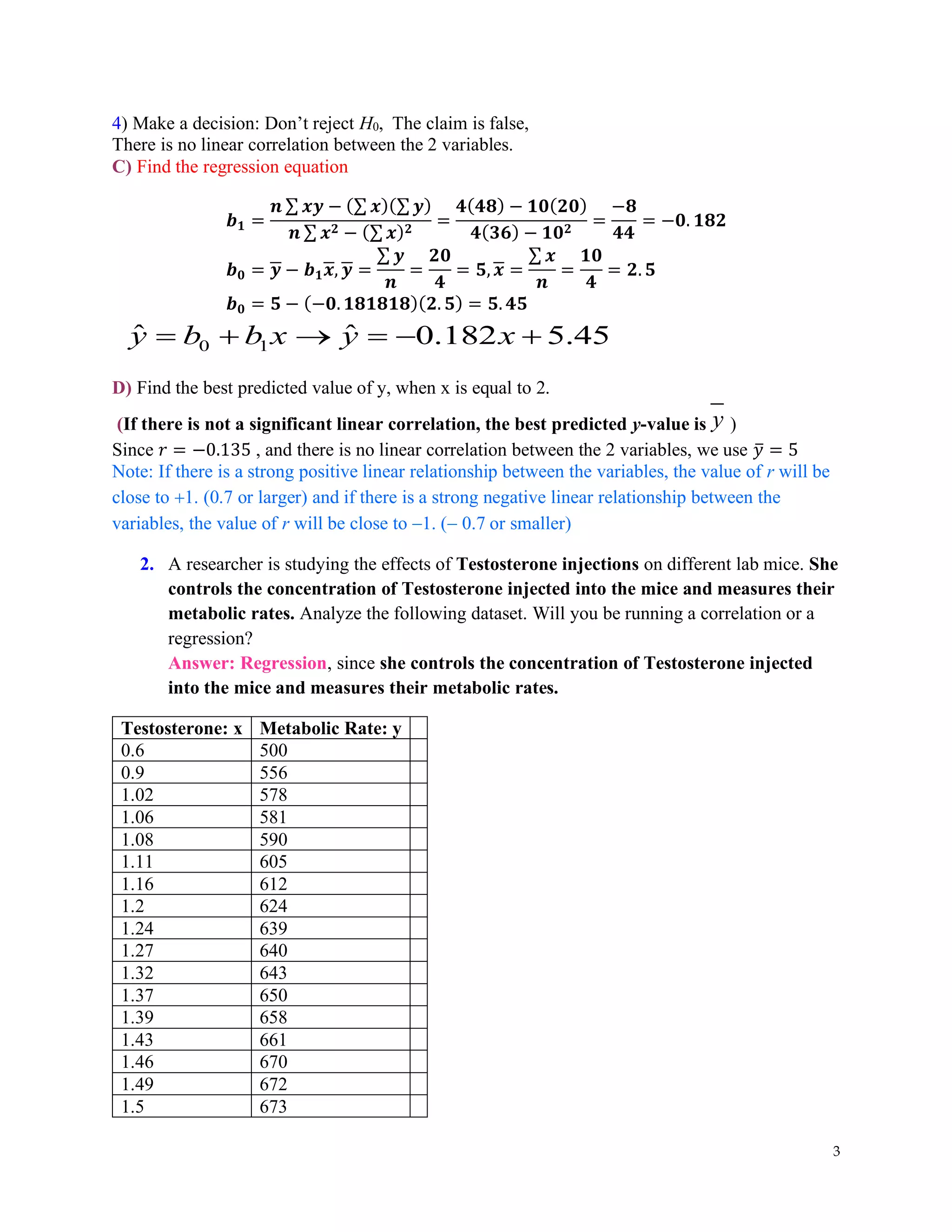 3
4) Make a decision: Don’t reject H0, The claim is false,
There is no linear correlation between the 2 variables.
C) Find the regression equation
𝒃𝟏 =
𝒏 ∑ 𝒙𝒚 − (∑ 𝒙)(∑ 𝒚)
𝒏 ∑ 𝒙𝟐 − (∑ 𝒙)𝟐
=
𝟒(𝟒𝟖) − 𝟏𝟎(𝟐𝟎)
𝟒(𝟑𝟔) − 𝟏𝟎𝟐
=
−𝟖
𝟒𝟒
= −𝟎. 𝟏𝟖𝟐
𝒃𝟎 = 𝒚 − 𝒃𝟏𝒙, 𝒚 =
∑ 𝒚
𝒏
=
𝟐𝟎
𝟒
= 𝟓, 𝒙 =
∑ 𝒙
𝒏
=
𝟏𝟎
𝟒
= 𝟐. 𝟓
𝒃𝟎 = 𝟓 − (−𝟎. 𝟏𝟖𝟏𝟖𝟏𝟖)(𝟐. 𝟓) = 𝟓. 𝟒𝟓
0 1
ˆ ˆ 0.182 5.45
y b b x y x
= + → = − +
D) Find the best predicted value of y, when x is equal to 2.
(If there is not a significant linear correlation, the best predicted y-value is y )
Since 𝑟 = −0.135 , and there is no linear correlation between the 2 variables, we use 𝑦
̅ = 5
Note: If there is a strong positive linear relationship between the variables, the value of r will be
close to +1. (0.7 or larger) and if there is a strong negative linear relationship between the
variables, the value of r will be close to −1. (− 0.7 or smaller)
2. A researcher is studying the effects of Testosterone injections on different lab mice. She
controls the concentration of Testosterone injected into the mice and measures their
metabolic rates. Analyze the following dataset. Will you be running a correlation or a
regression?
Answer: Regression, since she controls the concentration of Testosterone injected
into the mice and measures their metabolic rates.
Testosterone: x Metabolic Rate: y
0.6 500
0.9 556
1.02 578
1.06 581
1.08 590
1.11 605
1.16 612
1.2 624
1.24 639
1.27 640
1.32 643
1.37 650
1.39 658
1.43 661
1.46 670
1.49 672
1.5 673
 