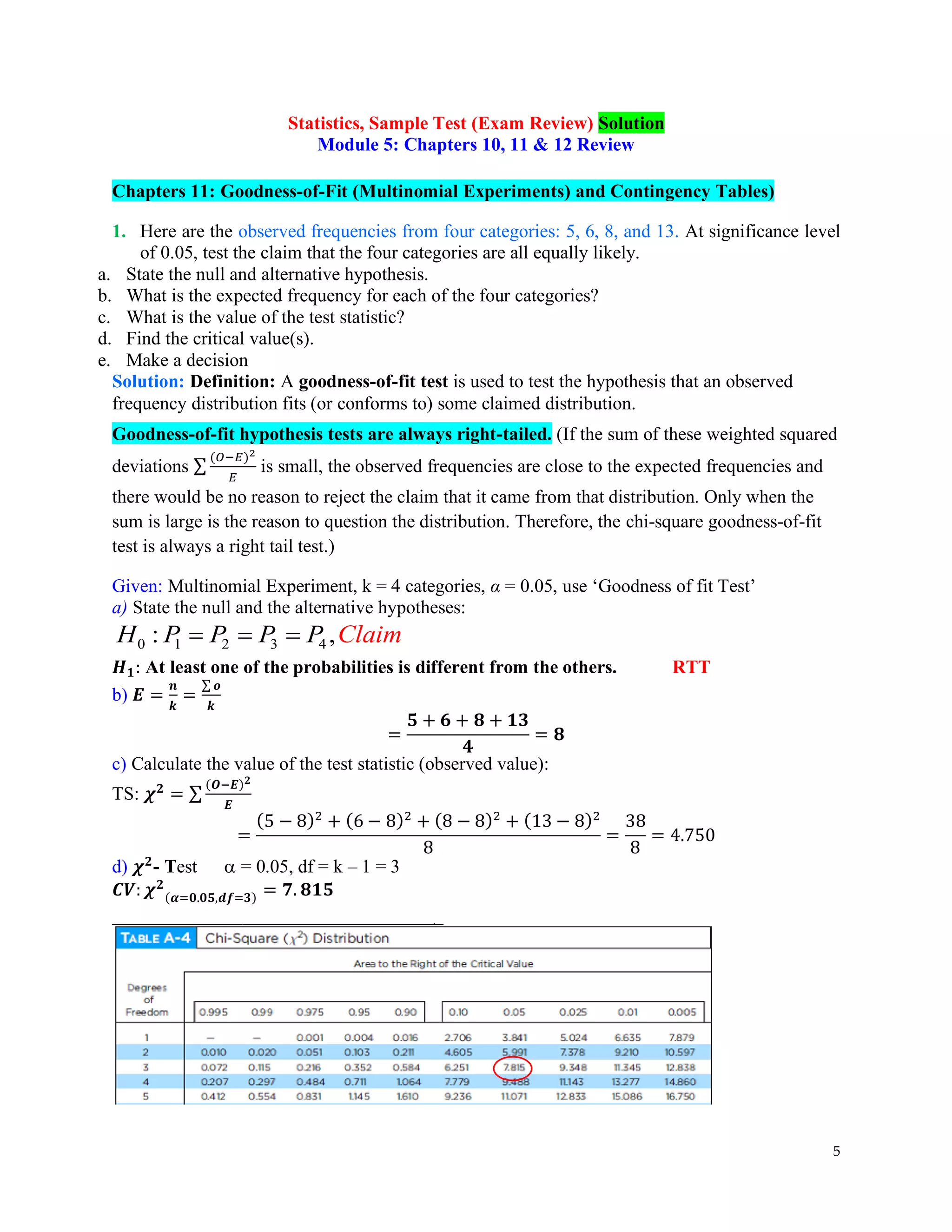 5
Statistics, Sample Test (Exam Review) Solution
Module 5: Chapters 10, 11 & 12 Review
Chapters 11: Goodness-of-Fit (Multinomial Experiments) and Contingency Tables)
1. Here are the observed frequencies from four categories: 5, 6, 8, and 13. At significance level
of 0.05, test the claim that the four categories are all equally likely.
a. State the null and alternative hypothesis.
b. What is the expected frequency for each of the four categories?
c. What is the value of the test statistic?
d. Find the critical value(s).
e. Make a decision
Solution: Definition: A goodness-of-fit test is used to test the hypothesis that an observed
frequency distribution fits (or conforms to) some claimed distribution.
Goodness-of-fit hypothesis tests are always right-tailed. (If the sum of these weighted squared
deviations ∑
(𝑂−𝐸)2
𝐸
is small, the observed frequencies are close to the expected frequencies and
there would be no reason to reject the claim that it came from that distribution. Only when the
sum is large is the reason to question the distribution. Therefore, the chi-square goodness-of-fit
test is always a right tail test.)
Given: Multinomial Experiment, k = 4 categories, α = 0.05, use ‘Goodness of fit Test’
a) State the null and the alternative hypotheses:
0 1 2 3 4
: ,
H P P P P Claim
= = =
𝑯𝟏: At least one of the probabilities is different from the others. RTT
b) 𝑬 =
𝒏
𝒌
=
∑ 𝒐
𝒌
=
𝟓 + 𝟔 + 𝟖 + 𝟏𝟑
𝟒
= 𝟖
c) Calculate the value of the test statistic (observed value):
TS: 𝝌𝟐
= ∑
(𝑶−𝑬)𝟐
𝑬
=
(5 − 8)2
+ (6 − 8)2
+ (8 − 8)2
+ (13 − 8)2
8
=
38
8
= 4.750
d) 𝝌𝟐
- Test  = 0.05, df = k – 1 = 3
𝑪𝑽: 𝝌𝟐
(𝜶=𝟎.𝟎𝟓,𝒅𝒇=𝟑) = 𝟕. 𝟖𝟏𝟓
 