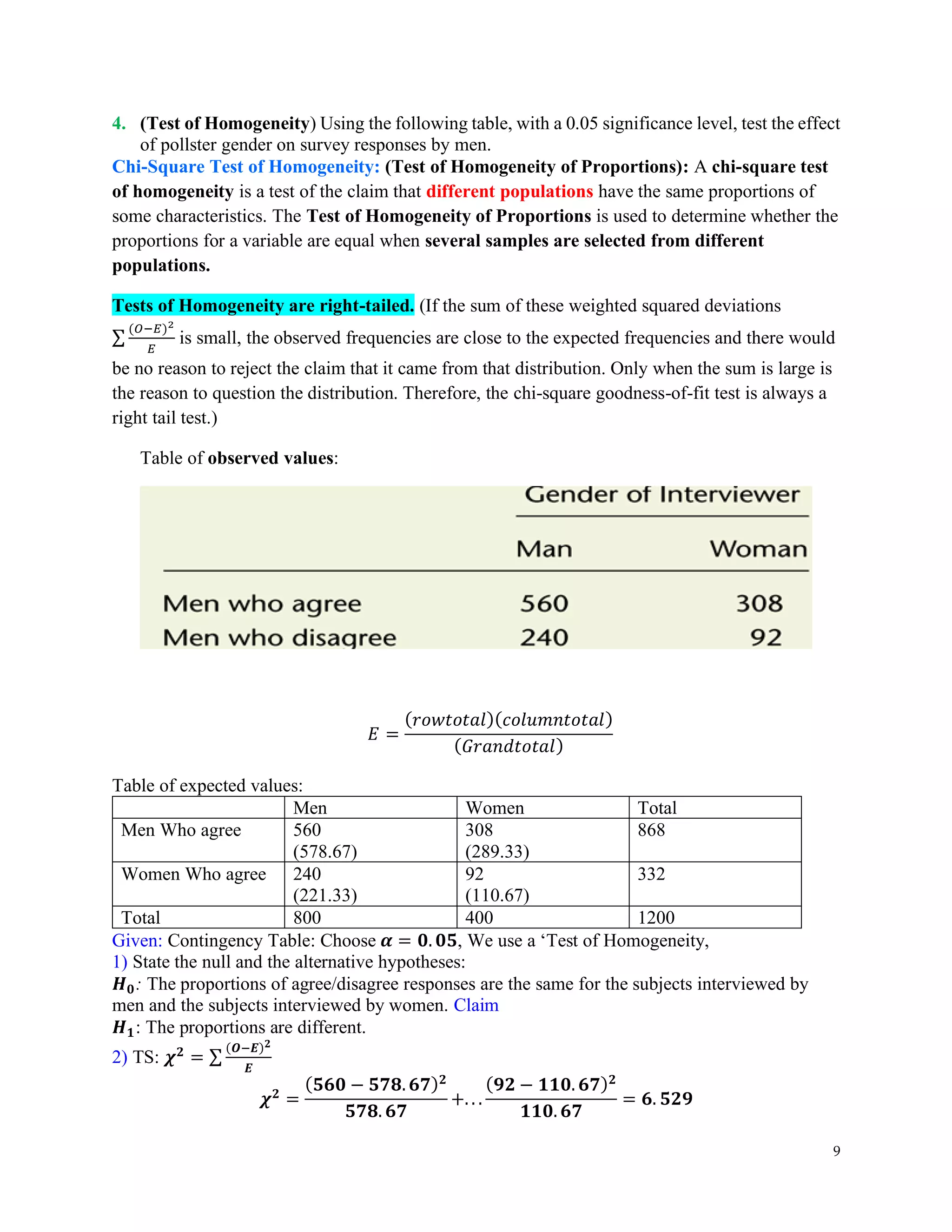 9
4. (Test of Homogeneity) Using the following table, with a 0.05 significance level, test the effect
of pollster gender on survey responses by men.
Chi-Square Test of Homogeneity: (Test of Homogeneity of Proportions): A chi-square test
of homogeneity is a test of the claim that different populations have the same proportions of
some characteristics. The Test of Homogeneity of Proportions is used to determine whether the
proportions for a variable are equal when several samples are selected from different
populations.
Tests of Homogeneity are right-tailed. (If the sum of these weighted squared deviations
∑
(𝑂−𝐸)2
𝐸
is small, the observed frequencies are close to the expected frequencies and there would
be no reason to reject the claim that it came from that distribution. Only when the sum is large is
the reason to question the distribution. Therefore, the chi-square goodness-of-fit test is always a
right tail test.)
Table of observed values:
𝐸 =
(𝑟𝑜𝑤𝑡𝑜𝑡𝑎𝑙)(𝑐𝑜𝑙𝑢𝑚𝑛𝑡𝑜𝑡𝑎𝑙)
(𝐺𝑟𝑎𝑛𝑑𝑡𝑜𝑡𝑎𝑙)
Table of expected values:
Men Women Total
Men Who agree 560
(578.67)
308
(289.33)
868
Women Who agree 240
(221.33)
92
(110.67)
332
Total 800 400 1200
Given: Contingency Table: Choose 𝜶 = 𝟎. 𝟎𝟓, We use a ‘Test of Homogeneity,
1) State the null and the alternative hypotheses:
𝑯𝟎: The proportions of agree/disagree responses are the same for the subjects interviewed by
men and the subjects interviewed by women. Claim
𝑯𝟏: The proportions are different.
2) TS: 𝝌𝟐
= ∑
(𝑶−𝑬)𝟐
𝑬
𝝌𝟐
=
(𝟓𝟔𝟎 − 𝟓𝟕𝟖. 𝟔𝟕)𝟐
𝟓𝟕𝟖. 𝟔𝟕
+. . .
(𝟗𝟐 − 𝟏𝟏𝟎. 𝟔𝟕)𝟐
𝟏𝟏𝟎. 𝟔𝟕
= 𝟔. 𝟓𝟐𝟗
 