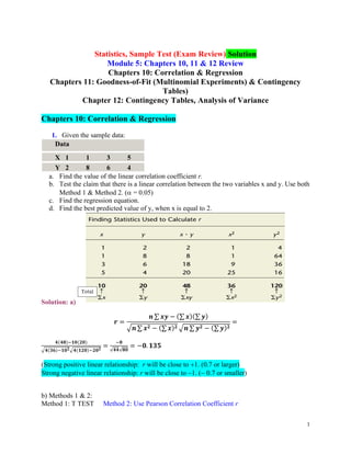 1
Statistics, Sample Test (Exam Review) Solution
Module 5: Chapters 10, 11 & 12 Review
Chapters 10: Correlation & Regression
Chapters 11: Goodness-of-Fit (Multinomial Experiments) & Contingency
Tables)
Chapter 12: Contingency Tables, Analysis of Variance
Chapters 10: Correlation & Regression
1. Given the sample data:
Data
X 1 1 3 5
Y 2 8 6 4
a. Find the value of the linear correlation coefficient r.
b. Test the claim that there is a linear correlation between the two variables x and y. Use both
Method 1 & Method 2. ( = 0.05)
c. Find the regression equation.
d. Find the best predicted value of y, when x is equal to 2.
Solution: a)
𝒓 =
𝒏 ∑ 𝒙𝒚 − (∑ 𝒙)(∑ 𝒚)
√𝒏 ∑ 𝒙𝟐 − (∑ 𝒙)𝟐 √𝒏 ∑ 𝒚𝟐 − (∑ 𝒚)𝟐
=
𝟒(𝟒𝟖)−𝟏𝟎(𝟐𝟎)
√𝟒(𝟑𝟔)−𝟏𝟎𝟐√𝟒(𝟏𝟐𝟎)−𝟐𝟎𝟐
=
−𝟖
√𝟒𝟒√𝟖𝟎
= −𝟎. 𝟏𝟑𝟓
(Strong positive linear relationship: r will be close to +1. (0.7 or larger)
Strong negative linear relationship: r will be close to −1. (− 0.7 or smaller)
b) Methods 1 & 2:
Method 1: T TEST Method 2: Use Pearson Correlation Coefficient r
 