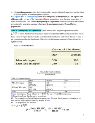 9
4. (Test of Homogeneity) Using the following table, with a 0.05 significance level, test the effect
of pollster gender on survey responses by men.
Chi-Square Test of Homogeneity: (Test of Homogeneity of Proportions): A chi-square test
of homogeneity is a test of the claim that different populations have the same proportions of
some characteristics. The Test of Homogeneity of Proportions is used to determine whether the
proportions for a variable are equal when several samples are selected from different
populations.
Tests of Homogeneity are right-tailed. (If the sum of these weighted squared deviations
∑
(𝑂−𝐸)2
𝐸
is small, the observed frequencies are close to the expected frequencies and there would
be no reason to reject the claim that it came from that distribution. Only when the sum is large is
the reason to question the distribution. Therefore, the chi-square goodness-of-fit test is always a
right tail test.)
Table of observed values:
𝐸 =
(𝑟𝑜𝑤𝑡𝑜𝑡𝑎𝑙)(𝑐𝑜𝑙𝑢𝑚𝑛𝑡𝑜𝑡𝑎𝑙)
(𝐺𝑟𝑎𝑛𝑑𝑡𝑜𝑡𝑎𝑙)
Table of expected values:
Men Women Total
Men Who agree 560
(578.67)
308
(289.33)
868
Women Who agree 240
(221.33)
92
(110.67)
332
Total 800 400 1200
Given: Contingency Table: Choose 𝜶 = 𝟎. 𝟎𝟓, We use a ‘Test of Homogeneity,
1) State the null and the alternative hypotheses:
𝑯𝟎: The proportions of agree/disagree responses are the same for the subjects interviewed by
men and the subjects interviewed by women. Claim
𝑯𝟏: The proportions are different.
2) TS: 𝝌𝟐
= ∑
(𝑶−𝑬)𝟐
𝑬
𝝌𝟐
=
(𝟓𝟔𝟎 − 𝟓𝟕𝟖. 𝟔𝟕)𝟐
𝟓𝟕𝟖. 𝟔𝟕
+. . .
(𝟗𝟐 − 𝟏𝟏𝟎. 𝟔𝟕)𝟐
𝟏𝟏𝟎. 𝟔𝟕
= 𝟔. 𝟓𝟐𝟗
 