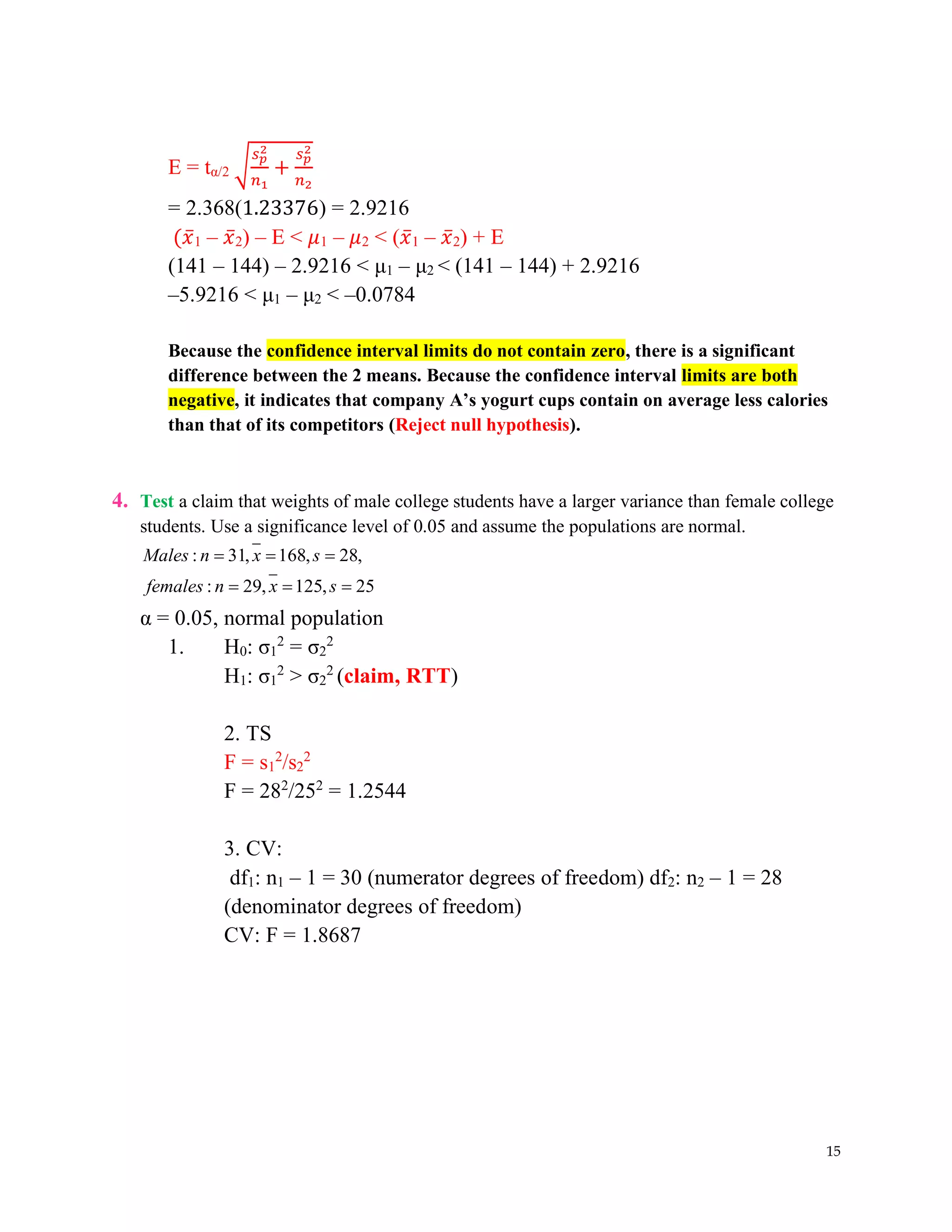 15
E = tα/2 √
𝑠𝑝
2
𝑛1
+
𝑠𝑝
2
𝑛2
= 2.368(1.23376) = 2.9216
(𝑥̅1 – 𝑥̅2) – E < 𝜇1 – 𝜇2 < (𝑥̅1 – 𝑥̅2) + E
(141 – 144) – 2.9216 < μ1 – μ2 < (141 – 144) + 2.9216
–5.9216 < μ1 – μ2 < –0.0784
Because the confidence interval limits do not contain zero, there is a significant
difference between the 2 means. Because the confidence interval limits are both
negative, it indicates that company A’s yogurt cups contain on average less calories
than that of its competitors (Reject null hypothesis).
4. Test a claim that weights of male college students have a larger variance than female college
students. Use a significance level of 0.05 and assume the populations are normal.
: 31, 168, 28,
: 29, 125, 25
Males n x s
females n x s
= = =
= = =
α = 0.05, normal population
1. H0: σ1
2
= σ2
2
H1: σ1
2
> σ2
2
(claim, RTT)
2. TS
F = s1
2
/s2
2
F = 282
/252
= 1.2544
3. CV:
df1: n1 – 1 = 30 (numerator degrees of freedom) df2: n2 – 1 = 28
(denominator degrees of freedom)
CV: F = 1.8687
 
