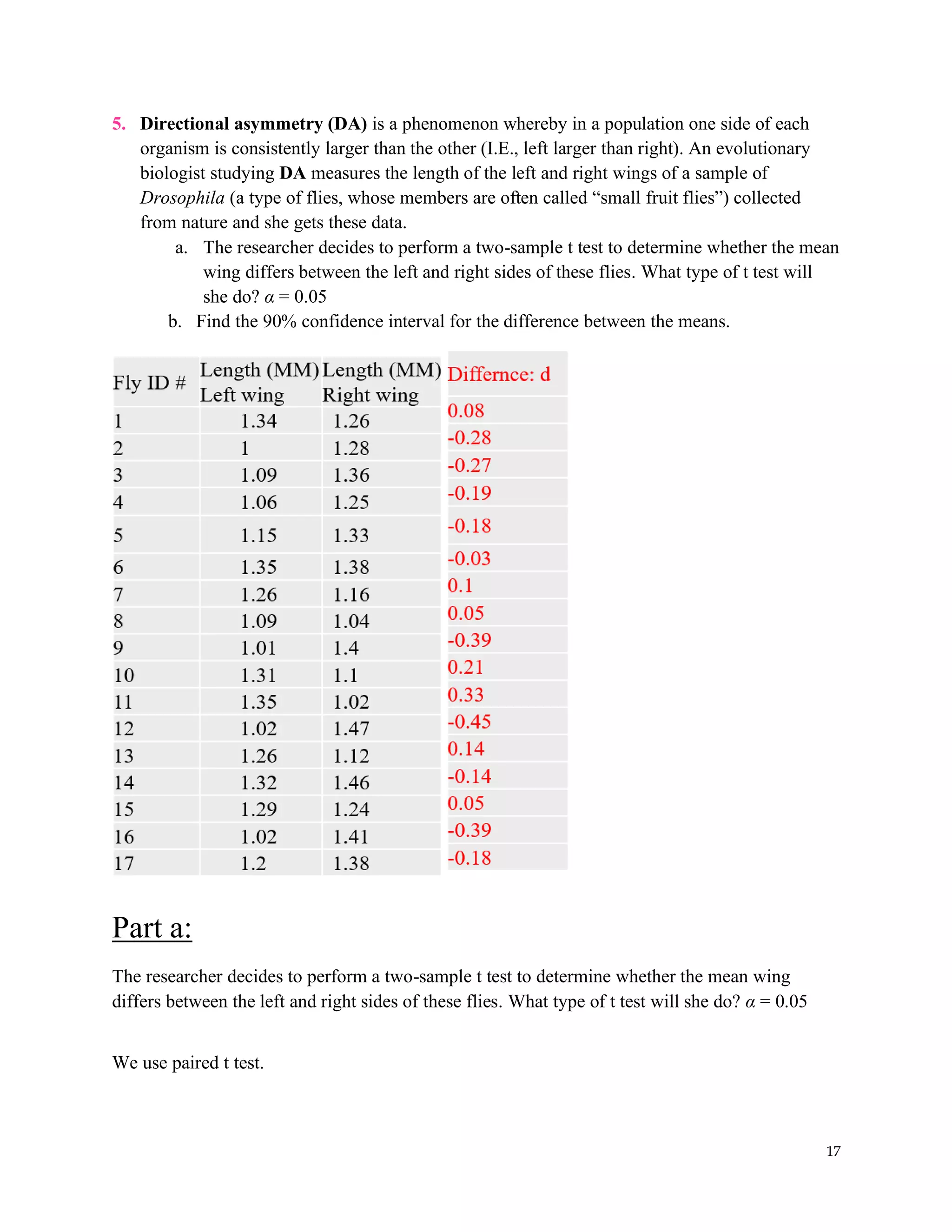 17
5. Directional asymmetry (DA) is a phenomenon whereby in a population one side of each
organism is consistently larger than the other (I.E., left larger than right). An evolutionary
biologist studying DA measures the length of the left and right wings of a sample of
Drosophila (a type of flies, whose members are often called “small fruit flies”) collected
from nature and she gets these data.
a. The researcher decides to perform a two-sample t test to determine whether the mean
wing differs between the left and right sides of these flies. What type of t test will
she do? α = 0.05
b. Find the 90% confidence interval for the difference between the means.
Part a:
The researcher decides to perform a two-sample t test to determine whether the mean wing
differs between the left and right sides of these flies. What type of t test will she do? α = 0.05
We use paired t test.
 