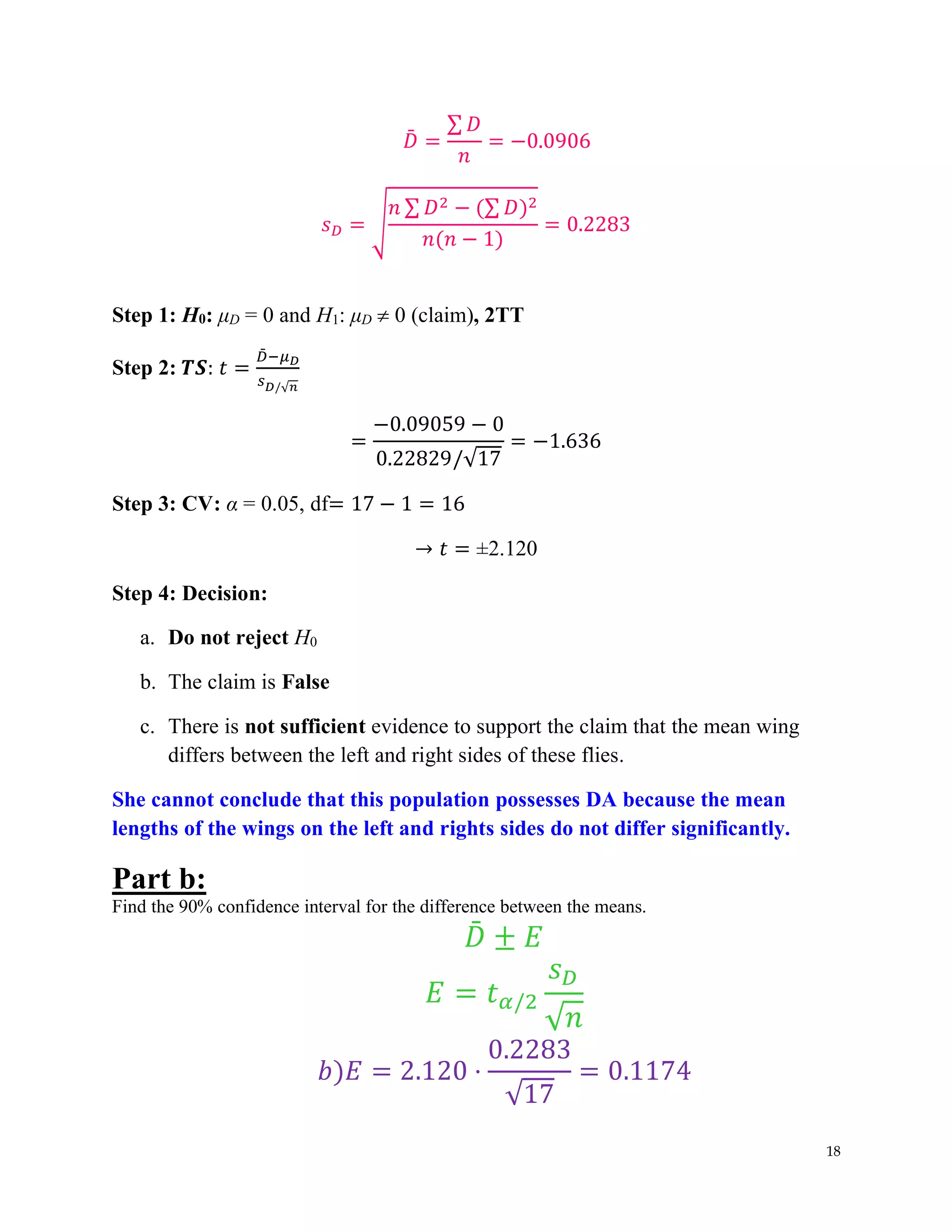 18
𝐷
̄ =
∑ 𝐷
𝑛
= −0.0906
𝑠𝐷 = √
𝑛 ∑ 𝐷2 − (∑ 𝐷)2
𝑛(𝑛 − 1)
= 0.2283
Step 1: H0: μD = 0 and H1: μD  0 (claim), 2TT
Step 2: 𝑻𝑺: 𝑡 =
𝐷
̄ −𝜇𝐷
𝑠𝐷/√𝑛
=
−0.09059 − 0
0.22829/√17
= −1.636
Step 3: CV: α = 0.05, df= 17 − 1 = 16
→ 𝑡 = ±2.120
Step 4: Decision:
a. Do not reject H0
b. The claim is False
c. There is not sufficient evidence to support the claim that the mean wing
differs between the left and right sides of these flies.
She cannot conclude that this population possesses DA because the mean
lengths of the wings on the left and rights sides do not differ significantly.
Part b:
Find the 90% confidence interval for the difference between the means.
𝐷
̄ ± 𝐸
𝐸 = 𝑡𝛼/2
𝑠𝐷
√𝑛
𝑏)𝐸 = 2.120 ⋅
0.2283
√17
= 0.1174
 