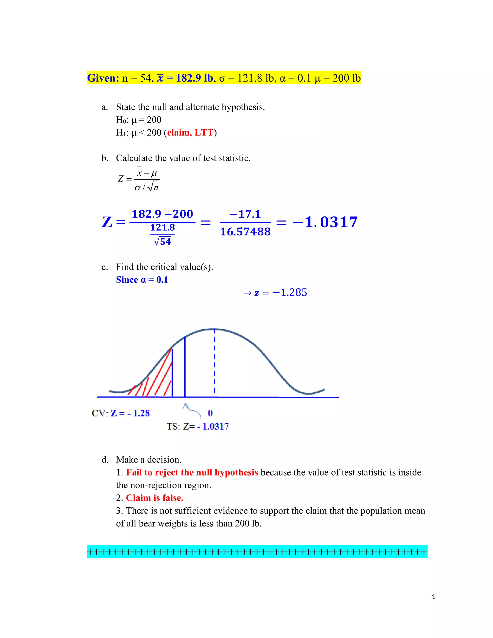 4
Given: n = 54, 𝒙
̅ = 182.9 lb, σ = 121.8 lb, α = 0.1 μ = 200 lb
a. State the null and alternate hypothesis.
H0: μ = 200
H1: μ < 200 (claim, LTT)
b. Calculate the value of test statistic.
/
x
Z
n


−
=
Z =
𝟏𝟖𝟐.𝟗 −𝟐𝟎𝟎
𝟏𝟐𝟏.𝟖
√𝟓𝟒
=
−𝟏𝟕.𝟏
𝟏𝟔.𝟓𝟕𝟒𝟖𝟖
= −𝟏. 𝟎𝟑𝟏𝟕
c. Find the critical value(s).
Since α = 0.1
→ 𝒛 = −1.285
d. Make a decision.
1. Fail to reject the null hypothesis because the value of test statistic is inside
the non-rejection region.
2. Claim is false.
3. There is not sufficient evidence to support the claim that the population mean
of all bear weights is less than 200 lb.
+++++++++++++++++++++++++++++++++++++++++++++++++++++
 