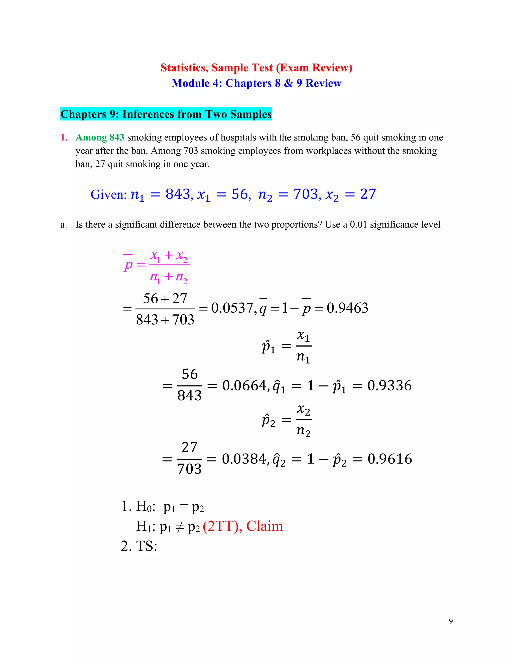 9
Statistics, Sample Test (Exam Review)
Module 4: Chapters 8 & 9 Review
Chapters 9: Inferences from Two Samples
1. Among 843 smoking employees of hospitals with the smoking ban, 56 quit smoking in one
year after the ban. Among 703 smoking employees from workplaces without the smoking
ban, 27 quit smoking in one year.
Given: 𝑛1 = 843, 𝑥1 = 56, 𝑛2 = 703, 𝑥2 = 27
a. Is there a significant difference between the two proportions? Use a 0.01 significance level
1 2
1 2
56 27
0.0537, 1 0.9463
843 703
x x
p
n n
q p
+
=
+
+
= = = − =
+
𝑝̂1 =
𝑥1
𝑛1
=
56
843
= 0.0664,𝑞
̂1 = 1 − 𝑝̂1 = 0.9336
𝑝̂2 =
𝑥2
𝑛2
=
27
703
= 0.0384, 𝑞
̂2 = 1 − 𝑝̂2 = 0.9616
1. H0: p1 = p2
H1: p1 ≠ p2 (2TT), Claim
2. TS:
 