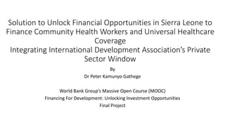 Solution to Unlock Financial Opportunities in Sierra Leone to
Finance Community Health Workers and Universal Healthcare
Coverage
Integrating International Development Association’s Private
Sector Window
By
Dr Peter Kamunyo Gathege
World Bank Group’s Massive Open Course (MOOC)
Financing For Development: Unlocking Investment Opportunities
Final Project
 