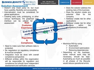 Solution Assessment
• Doesn’t only mean jazzy UI, but must                        • Does the solution address the
  have usability, flexibility and accessibility                 existing risks of the business
• Internalization must be considered for                      • Does the solution create any
  global applications                                           potential     Risk     for   the
• Creating early code, prototyping, or other                    company
  various techniques, the graphical user                      • Address/ create risk for other
  interface can be utilized for early                           applications
  assessment                   Rich                    RISK   • Address/ create risk for other
                         Customer                               functions        within      the
                        Experience                              applications (if enhanced)


                                                  4R
                        Regulation
                                                       ROI
                            &
                        Compliance                       • Maximize ROI by using
 • Need to make sure their software data is                    Automation
   protected.                                                  Environment optimization
 • No negotiation on regulatory compliance                     Reducing dependencies
   & must be compliant                                   • Depending on the business,
 • Integration must be done with overall                   some manual work may be
   compliance perspective                                  necessary, should be kept.
 • Different entities within the organization              Automating as much as possible
   will be responsible for regulation and                  in all phases of the lifecycle
   compliance but should have independent                  would reduce operational errors
   assessment and verification services.
 