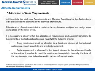 Allocate Requirements
    * Allocation of User Requirements

   In this activity, the total User Requirements and Marginal Conditions for the System have
   to be allocated to the elements of the technical architecture.

   This allocation of requirements is the basis for the requirements analyses and design steps
   taking place on the lower levels.

   It is necessary to observe that the allocation of requirements and Marginal Conditions to
   the elements of the technical architecture must fulfil the following criteria:
                Every requirement must be allocated to at least one element of the technical
           architecture, ideally exactly to one architecture element.
                Each requirement is allocated to the lowest element in the refinement levels
           which makes it possible to meet the requirement completely. Normally, the total of
           the requirements have to be allocated to various refinement levels.


   Technical and organizational specifications that have to be considered within the scope of system generation. Marginal conditions
   may anticipate or limit design decisions.
 