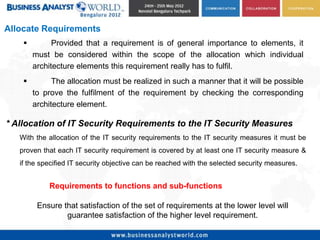 Allocate Requirements
             Provided that a requirement is of general importance to elements, it
        must be considered within the scope of the allocation which individual
        architecture elements this requirement really has to fulfil.
             The allocation must be realized in such a manner that it will be possible
        to prove the fulfilment of the requirement by checking the corresponding
        architecture element.

* Allocation of IT Security Requirements to the IT Security Measures
   With the allocation of the IT security requirements to the IT security measures it must be
   proven that each IT security requirement is covered by at least one IT security measure &
   if the specified IT security objective can be reached with the selected security measures.


            Requirements to functions and sub-functions

         Ensure that satisfaction of the set of requirements at the lower level will
                 guarantee satisfaction of the higher level requirement.
 