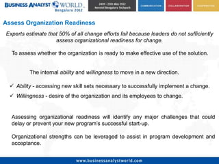 Assess Organization Readiness
Experts estimate that 50% of all change efforts fail because leaders do not sufficiently
                    assess organizational readiness for change.

  To assess whether the organization is ready to make effective use of the solution.


          The internal ability and willingness to move in a new direction.

   Ability - accessing new skill sets necessary to successfully implement a change.
   Willingness - desire of the organization and its employees to change.


  Assessing organizational readiness will identify any major challenges that could
  delay or prevent your new program’s successful start-up.

  Organizational strengths can be leveraged to assist in program development and
  acceptance.
 