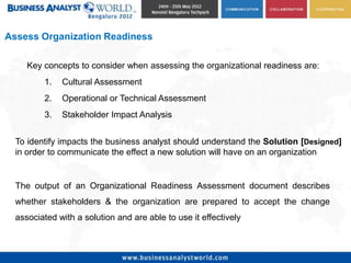 Assess Organization Readiness

     Key concepts to consider when assessing the organizational readiness are:
         1.   Cultural Assessment
         2.   Operational or Technical Assessment
         3.   Stakeholder Impact Analysis


  To identify impacts the business analyst should understand the Solution [Designed]
  in order to communicate the effect a new solution will have on an organization


  The output of an Organizational Readiness Assessment document describes
  whether stakeholders & the organization are prepared to accept the change
  associated with a solution and are able to use it effectively
 
