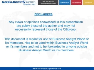 DISCLAIMERS

   Any views or opinions showcased in this presentation
        are solely those of the author and may not
       necessarily represent those of the Citigroup.


This document is meant for use of Business Analyst World or
it’s members. Has to be used within Business Analyst World
 or it’s members and not to be forwarded to anyone outside
           Business Analyst World or it’s members.
 