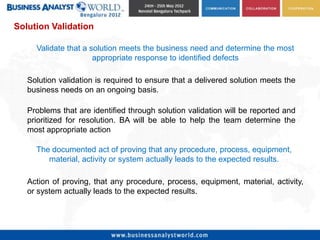 Solution Validation

     Validate that a solution meets the business need and determine the most
                      appropriate response to identified defects

   Solution validation is required to ensure that a delivered solution meets the
   business needs on an ongoing basis.

   Problems that are identified through solution validation will be reported and
   prioritized for resolution. BA will be able to help the team determine the
   most appropriate action

     The documented act of proving that any procedure, process, equipment,
        material, activity or system actually leads to the expected results.

   Action of proving, that any procedure, process, equipment, material, activity,
   or system actually leads to the expected results.
 