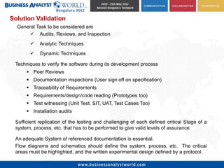 Solution Validation
  General Task to be considered are
        Audits, Reviews, and Inspection
           Analytic Techniques
           Dynamic Techniques

 Techniques to verify the software during its development process
       Peer Reviews
       Documentation inspections (User sign off on specification)
       Traceability of Requirements
       Requirements/design/code reading (Prototypes too)
       Test witnessing (Unit Test, SIT, UAT, Test Cases Too)
       Installation audits

 Sufficient replication of the testing and challenging of each defined critical Stage of a
 system, process, etc. that has to be performed to give valid levels of assurance

 An adequate System of referenced documentation is essential.
 Flow diagrams and schematics should define the system, process, etc. The critical
 areas must be highlighted, and the written experimental design defined by a protocol.
 