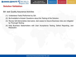 Solution Validation

BA task Quality Assurance Activities

  (1) Understand Tasks Performed by QA;
  (2) Be Available to Answer Questions about the Testing of the Solution;
  (3) Review QA Deliverables (test plans, test cases) to Assure Business risks are mitigated
      by Thorough Testing;
  (4) Help Business Stakeholders with User Acceptance Testing, Defect Reporting, and
      Resolution.
 