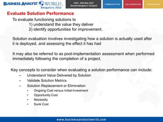 Evaluate Solution Performance
  To evaluate functioning solutions to
           1) understand the value they deliver
           2) identify opportunities for improvement.

  Solution evaluation involves investigating how a solution is actually used after
  it is deployed, and assessing the effect it has had

  It may also be referred to as post-implementation assessment when performed
  immediately following the completion of a project.

 Key concepts to consider when evaluating a solution performance can include:
     –    Understand Value Delivered by Solution
     –    Validate Solution Metrics
     –    Solution Replacement or Elimination
          •   Ongoing Cost versus Initial Investment
          •   Opportunity Cost
          •   Necessity
          •   Sunk Cost
 