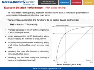Evaluate Solution Performance - Risk Based Testing
 The Risk Based Testing (RBT) approach addresses the size & complexity parameters of
 a regression testing in a methodical manner by:

 This technique prioritizes the functions to be tested based on their risk
     Risk = Impact * Probability

 Prioritize test cases by clearly defining importance
  of a functionality or feature

 Impact assessment to identify likelihood of failure.
  Thus addressing the testability of a requirement
 Improving testing effectiveness by ensuring testing
  of all critical functionalities, which are used most
  often

 Increasing test case effectiveness by eliminating
  non-productive test cases

 Identifying test data need during the planning or
  requirement gathering phase itself.

                                                         Pareto Principle (80-20 Rule)
 