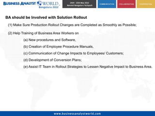 BA should be Involved with Solution Rollout
 (1) Make Sure Production Rollout Changes are Completed as Smoothly as Possible;

 (2) Help Training of Business Area Workers on
          (a) New procedures and Software,
          (b) Creation of Employee Procedure Manuals,
          (c) Communication of Change Impacts to Employees/ Customers;
          (d) Development of Conversion Plans;
          (e) Assist IT Team in Rollout Strategies to Lessen Negative Impact to Business Area.
 