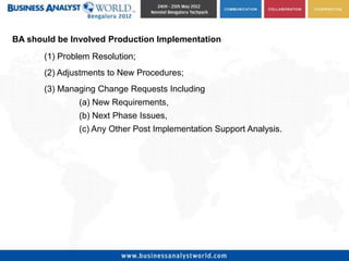 BA should be Involved Production Implementation
       (1) Problem Resolution;
       (2) Adjustments to New Procedures;
       (3) Managing Change Requests Including
               (a) New Requirements,
               (b) Next Phase Issues,
               (c) Any Other Post Implementation Support Analysis.
 