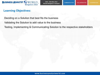Learning Objectives:

Deciding on a Solution that best fits the business
Validating the Solution to add value to the business
Testing, Implementing & Communicating Solution to the respective stakeholders
 