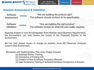 Solution Assessment & Validation
  Software                      "Are we building the product right”.
 Assessment               The software should conform to its specification.

  Software                         "Are we building the right product”.
  Validation              The software should do what the user really requires.

 Business Analyst is most Knowledgeable Team Member about Business Requirements,
 the Environment, can best Assess the impact of the Proposed Solution to the
 Environment

 BA Can best assess impact of change on workers, since BA Observed/ Analyzed
 Current Work Environment.


  BA Assists with Implementation Plan when Project Includes
            (a) Business Worker Training,
            (b) Conversion of Existing Info,
            (c) Creation of New Employee Procedure Manuals,
            (d) User Acceptance Testing of Software/Hardware Component of Solution.
 