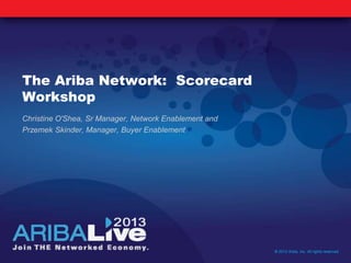 The Ariba Network: Scorecard
Workshop
Christine O'Shea, Sr Manager, Network Enablement and
Przemek Skinder, Manager, Buyer Enablement
© 2013 Ariba, Inc. All rights reserved.
 