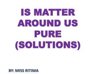 IS MATTER
AROUND US
PURE
(SOLUTIONS)
BY: MISS RITIMA
 
