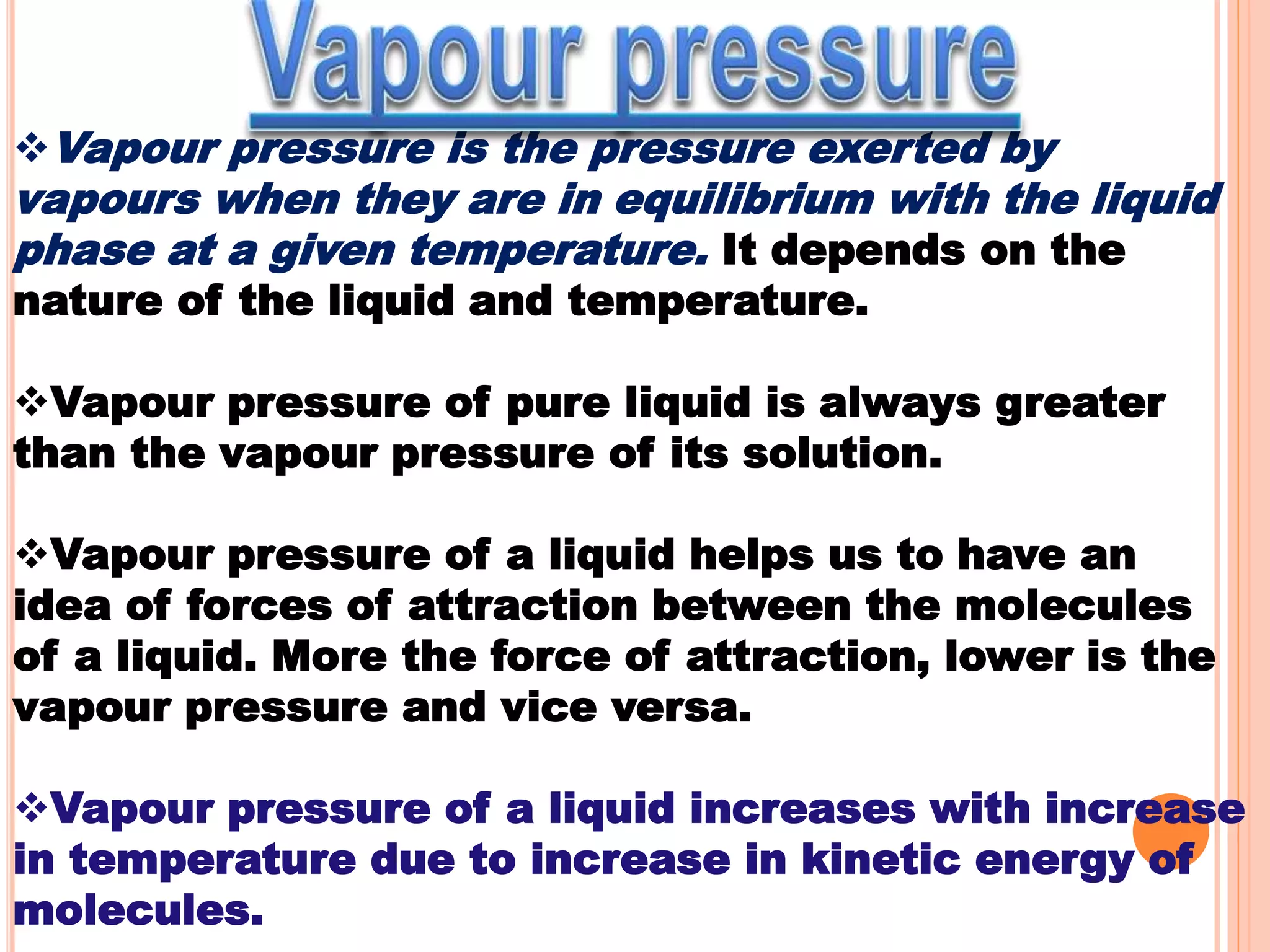 Vapour pressure is the pressure exerted by
vapours when they are in equilibrium with the liquid
phase at a given temperature. It depends on the
nature of the liquid and temperature.
Vapour pressure of pure liquid is always greater
than the vapour pressure of its solution.
Vapour pressure of a liquid helps us to have an
idea of forces of attraction between the molecules
of a liquid. More the force of attraction, lower is the
vapour pressure and vice versa.
Vapour pressure of a liquid increases with increase
in temperature due to increase in kinetic energy of
molecules.
 