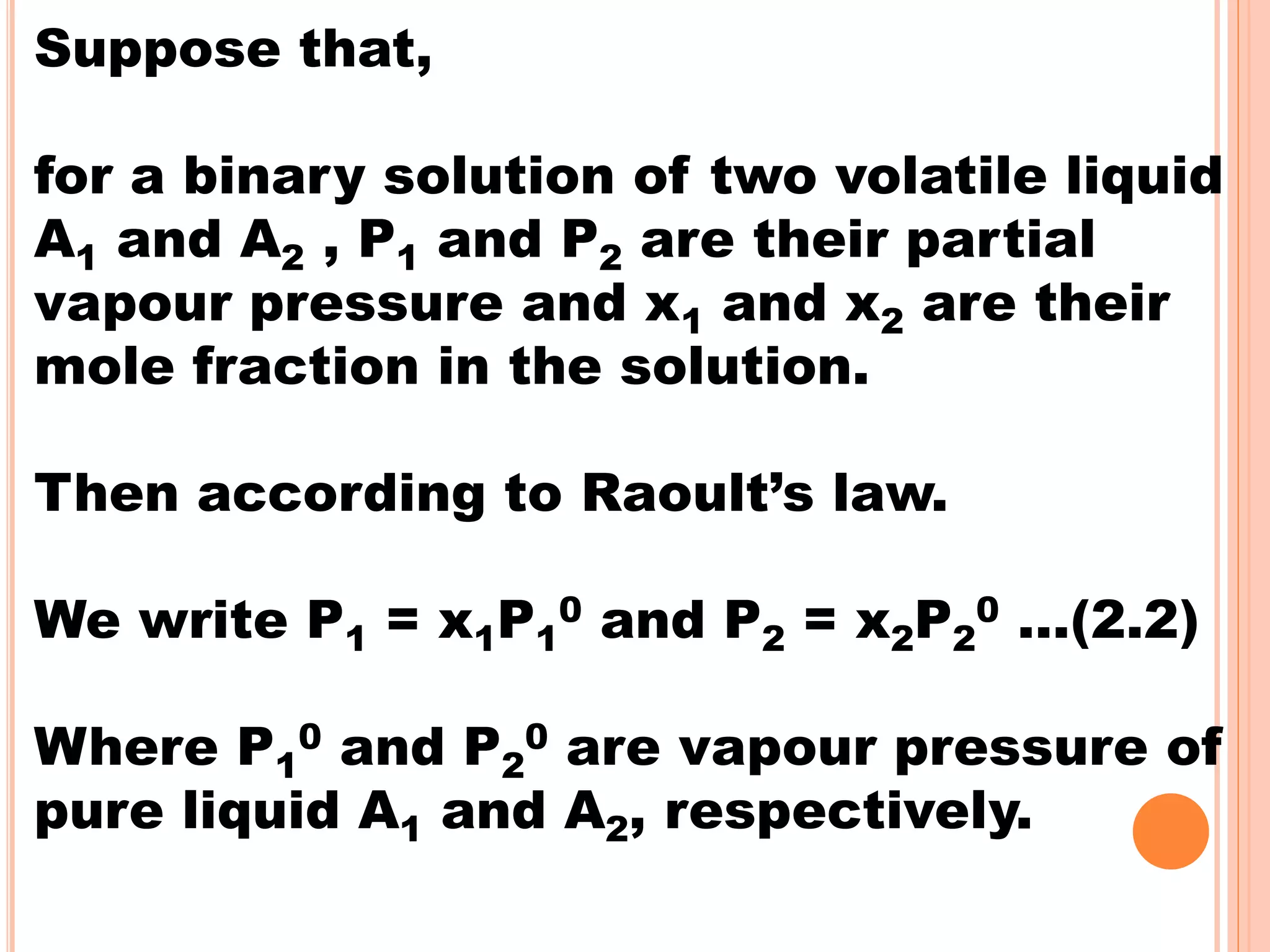 Suppose that,
for a binary solution of two volatile liquid
A1 and A2 , P1 and P2 are their partial
vapour pressure and x1 and x2 are their
mole fraction in the solution.
Then according to Raoult’s law.
We write P1 = x1P1
0 and P2 = x2P2
0 …(2.2)
Where P1
0 and P2
0 are vapour pressure of
pure liquid A1 and A2, respectively.
 
